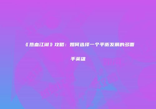 《热血江湖》攻略：如何选择一个平衡发展的多面手英雄