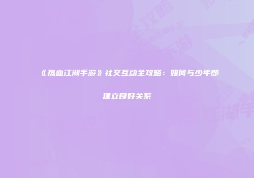 《热血江湖手游》社交互动全攻略：如何与少年郎建立良好关系
