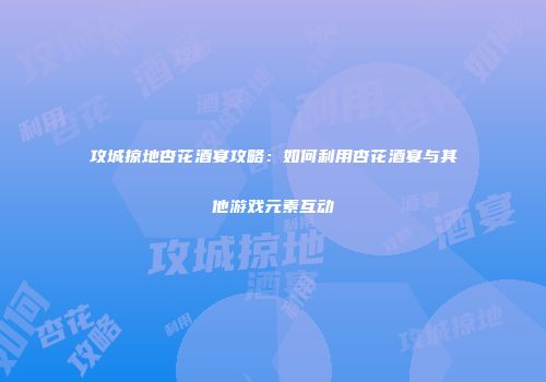 攻城掠地杏花酒宴攻略：如何利用杏花酒宴与其他游戏元素互动