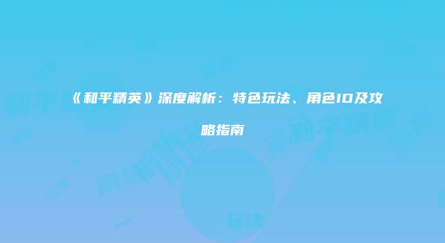 《和平精英》深度解析：特色玩法、角色ID及攻略指南