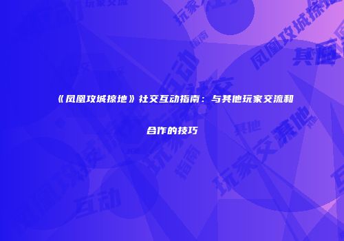 《凤凰攻城掠地》社交互动指南：与其他玩家交流和合作的技巧