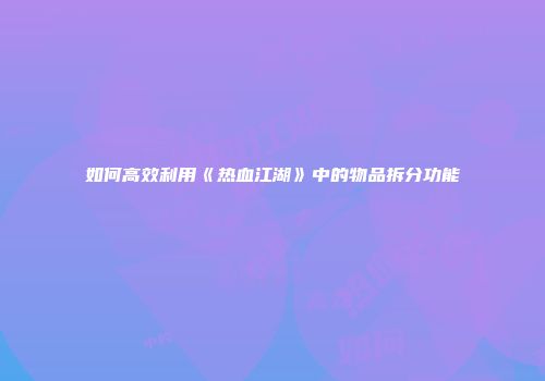 如何高效利用《热血江湖》中的物品拆分功能