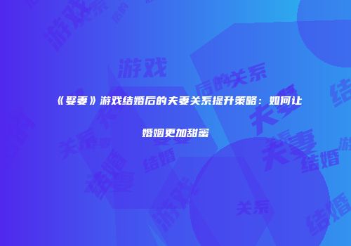 《娶妻》游戏结婚后的夫妻关系提升策略：如何让婚姻更加甜蜜