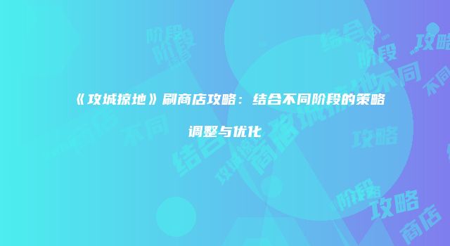 《攻城掠地》刷商店攻略：结合不同阶段的策略调整与优化