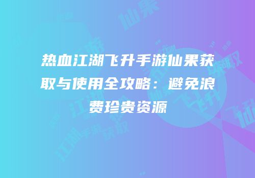 热血江湖飞升手游仙果获取与使用全攻略：避免浪费珍贵资源