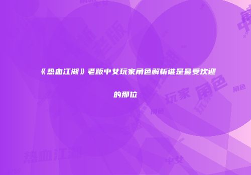 《热血江湖》老版中女玩家角色解析谁是最受欢迎的那位