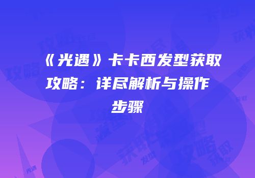 《光遇》卡卡西发型获取攻略：详尽解析与操作步骤