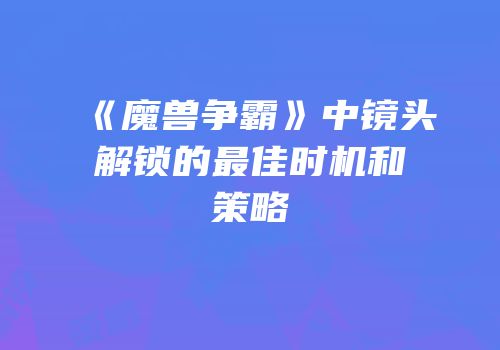 《魔兽争霸》中镜头解锁的最佳时机和策略