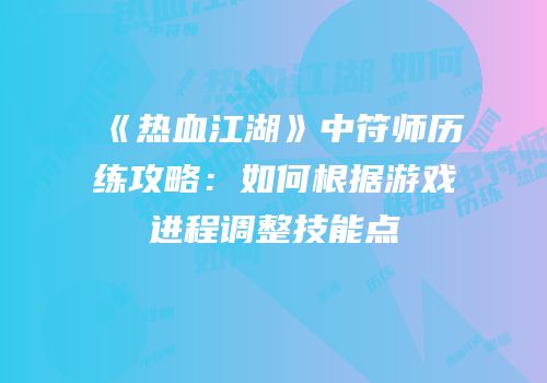《热血江湖》中符师历练攻略：如何根据游戏进程调整技能点