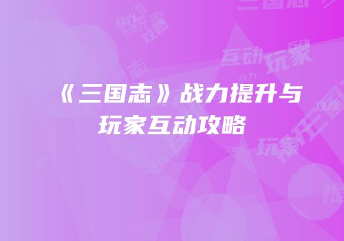 《三国志》战力提升与玩家互动攻略