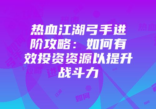 热血江湖弓手进阶攻略：如何有效投资资源以提升战斗力
