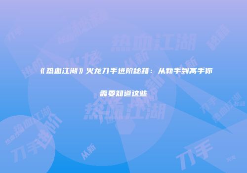 《热血江湖》火龙刀手进阶秘籍：从新手到高手你需要知道这些