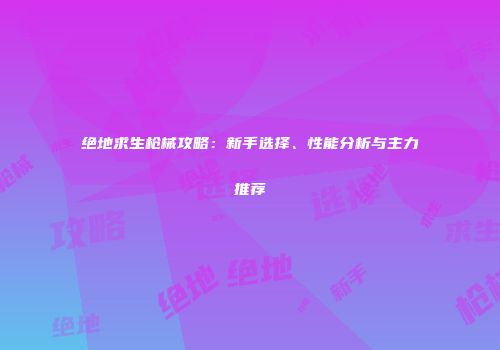 绝地求生枪械攻略：新手选择、性能分析与主力推荐