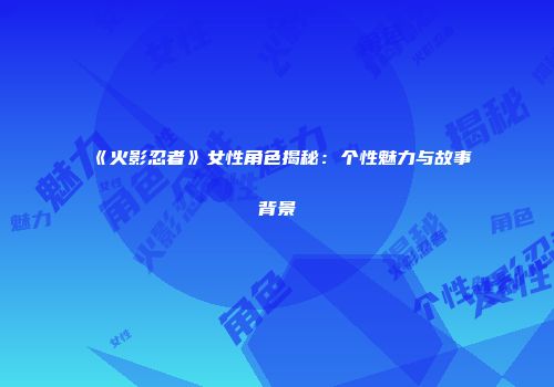 《火影忍者》女性角色揭秘：个性魅力与故事背景