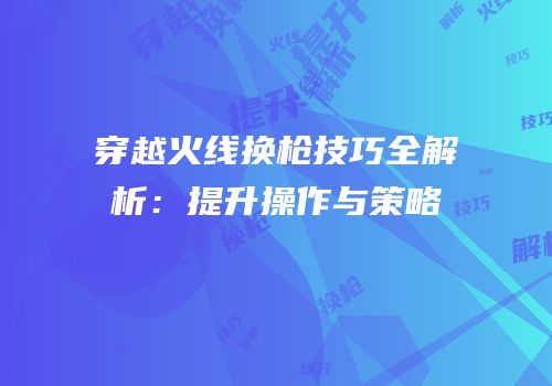 穿越火线换枪技巧全解析：提升操作与策略