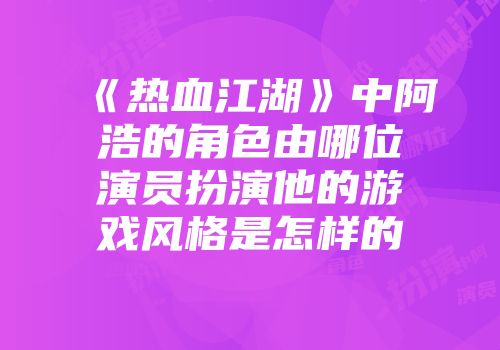 《热血江湖》中阿浩的角色由哪位演员扮演他的游戏风格是怎样的