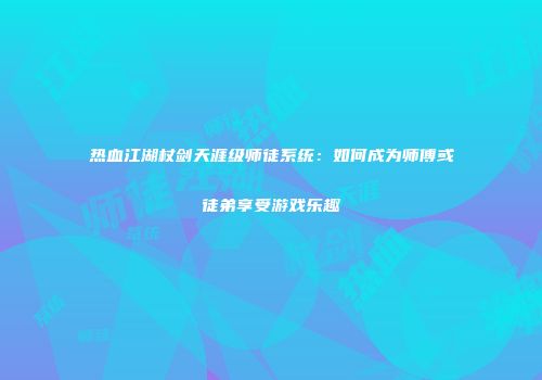 热血江湖杖剑天涯级师徒系统：如何成为师傅或徒弟享受游戏乐趣
