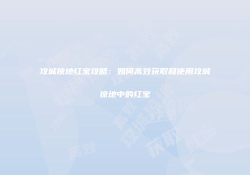 攻城掠地红宝攻略：如何高效获取和使用攻城掠地中的红宝