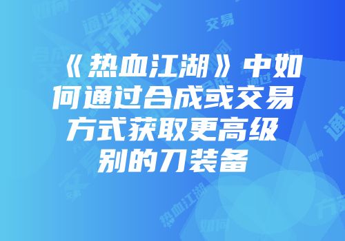 《热血江湖》中如何通过合成或交易方式获取更高级别的刀装备
