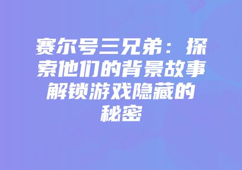 赛尔号三兄弟：探索他们的背景故事解锁游戏隐藏的秘密
