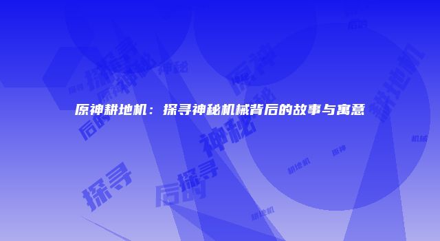 原神耕地机：探寻神秘机械背后的故事与寓意