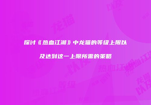 探讨《热血江湖》中龙猫的等级上限以及达到这一上限所需的策略