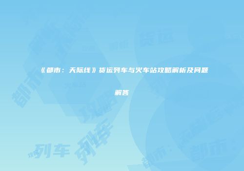 《都市：天际线》货运列车与火车站攻略解析及问题解答