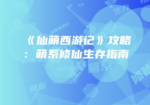《仙萌西游记》攻略：萌系修仙生存指南