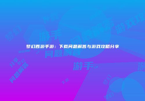 梦幻西游手游：下载问题解答与游戏攻略分享