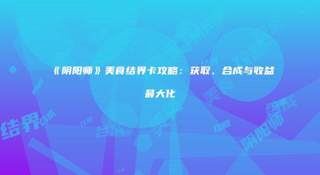 《阴阳师》美食结界卡攻略：获取、合成与收益最大化