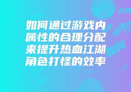 如何通过游戏内属性的合理分配来提升热血江湖角色打怪的效率