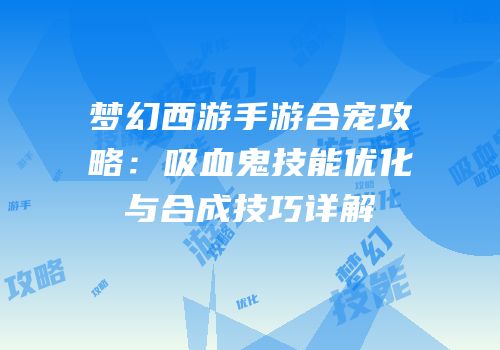 梦幻西游手游合宠攻略：吸血鬼技能优化与合成技巧详解