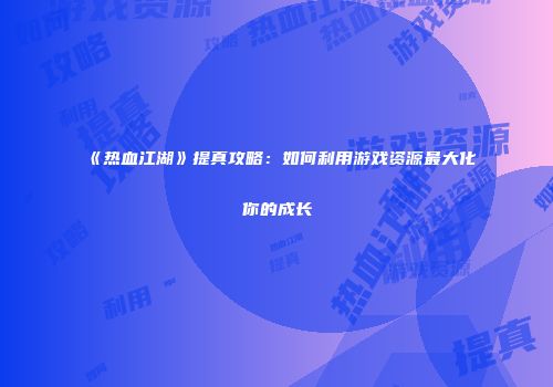 《热血江湖》提真攻略：如何利用游戏资源最大化你的成长