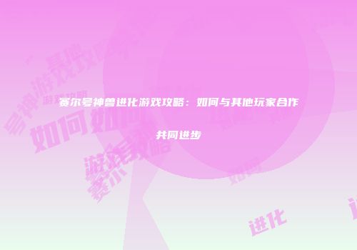赛尔号神兽进化游戏攻略：如何与其他玩家合作共同进步