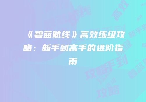 《碧蓝航线》高效练级攻略：新手到高手的进阶指南