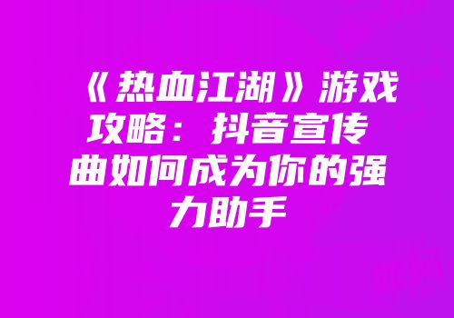 《热血江湖》游戏攻略：抖音宣传曲如何成为你的强力助手