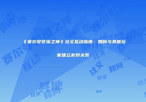 《赛尔号梦境之神》社交互动指南：如何与其他玩家建立友好关系