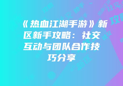 《热血江湖手游》新区新手攻略：社交互动与团队合作技巧分享