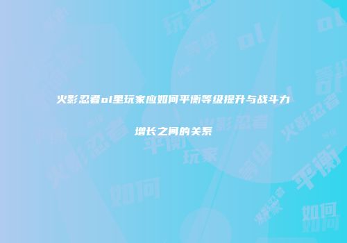 火影忍者ol里玩家应如何平衡等级提升与战斗力增长之间的关系