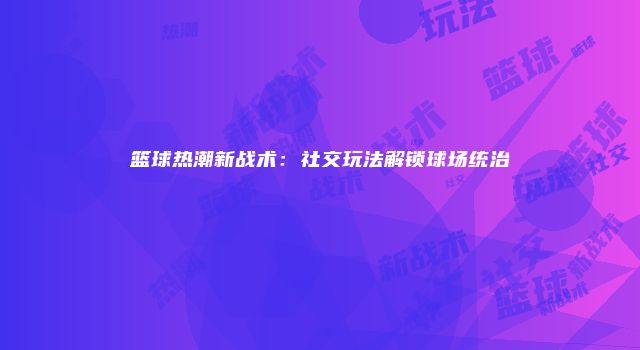 篮球热潮新战术：社交玩法解锁球场统治