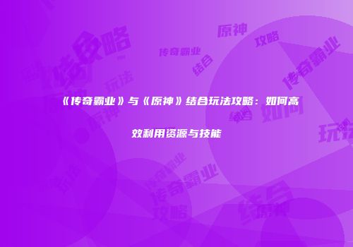 《传奇霸业》与《原神》结合玩法攻略：如何高效利用资源与技能