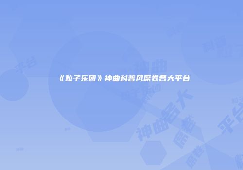 《粒子乐团》神曲科普风席卷各大平台