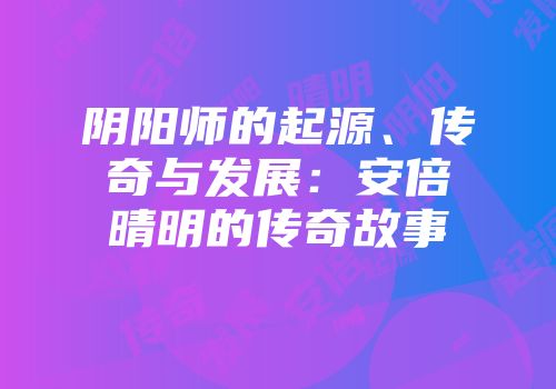 阴阳师的起源、传奇与发展：安倍晴明的传奇故事