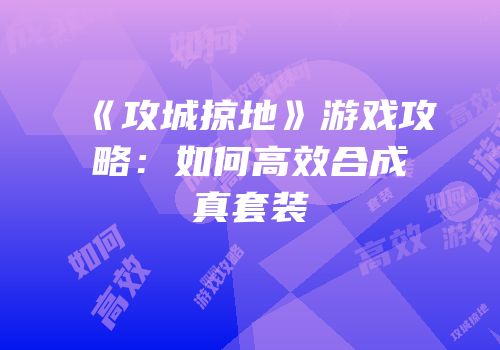 《攻城掠地》游戏攻略：如何高效合成真套装