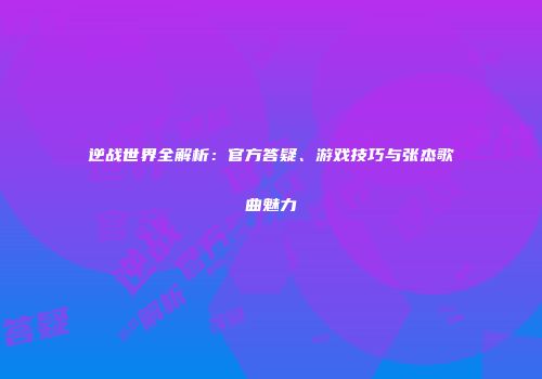 逆战世界全解析：官方答疑、游戏技巧与张杰歌曲魅力
