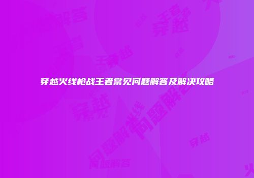 穿越火线枪战王者常见问题解答及解决攻略