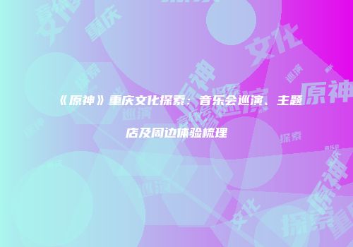 《原神》重庆文化探索：音乐会巡演、主题店及周边体验梳理