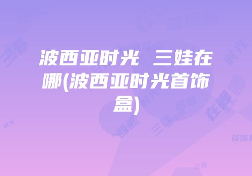 波西亚时光 三娃在哪(波西亚时光首饰盒)