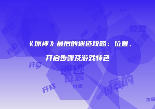 《原神》最后的遗迹攻略：位置、开启步骤及游戏特色
