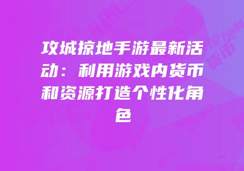 攻城掠地手游最新活动：利用游戏内货币和资源打造个性化角色
